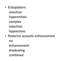 • Echopattern
anechoic
hyperechoic
complex
isoechoic
hypoechoic
• Posterior acoustic enhancement
no
enhancement
shadowing
combined
 