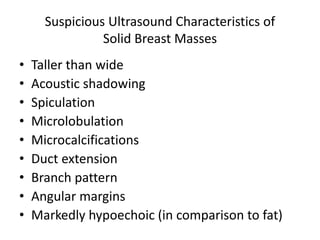 Suspicious Ultrasound Characteristics of
Solid Breast Masses
• Taller than wide
• Acoustic shadowing
• Spiculation
• Microlobulation
• Microcalcifications
• Duct extension
• Branch pattern
• Angular margins
• Markedly hypoechoic (in comparison to fat)
 