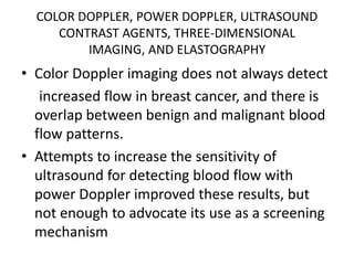 COLOR DOPPLER, POWER DOPPLER, ULTRASOUND
CONTRAST AGENTS, THREE-DIMENSIONAL
IMAGING, AND ELASTOGRAPHY
• Color Doppler imaging does not always detect
increased flow in breast cancer, and there is
overlap between benign and malignant blood
flow patterns.
• Attempts to increase the sensitivity of
ultrasound for detecting blood flow with
power Doppler improved these results, but
not enough to advocate its use as a screening
mechanism
 