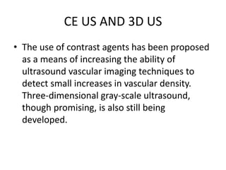 CE US AND 3D US
• The use of contrast agents has been proposed
as a means of increasing the ability of
ultrasound vascular imaging techniques to
detect small increases in vascular density.
Three-dimensional gray-scale ultrasound,
though promising, is also still being
developed.
 