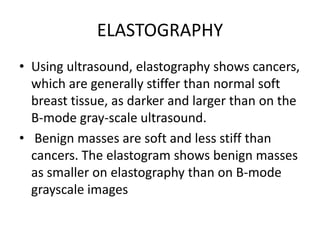 ELASTOGRAPHY
• Using ultrasound, elastography shows cancers,
which are generally stiffer than normal soft
breast tissue, as darker and larger than on the
B-mode gray-scale ultrasound.
• Benign masses are soft and less stiff than
cancers. The elastogram shows benign masses
as smaller on elastography than on B-mode
grayscale images
 