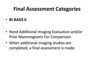 Final Assessment Categories
• BI-RADS 0
• Need Additional Imaging Evaluation and/or
Prior Mammograms For Comparison
• When additional imaging studies are
completed, a final assessment is made.
 