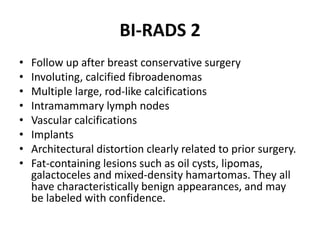 BI-RADS 2
• Follow up after breast conservative surgery
• Involuting, calcified fibroadenomas
• Multiple large, rod-like calcifications
• Intramammary lymph nodes
• Vascular calcifications
• Implants
• Architectural distortion clearly related to prior surgery.
• Fat-containing lesions such as oil cysts, lipomas,
galactoceles and mixed-density hamartomas. They all
have characteristically benign appearances, and may
be labeled with confidence.
 