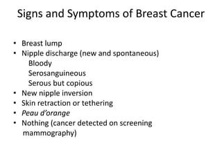 Signs and Symptoms of Breast Cancer
• Breast lump
• Nipple discharge (new and spontaneous)
Bloody
Serosanguineous
Serous but copious
• New nipple inversion
• Skin retraction or tethering
• Peau d’orange
• Nothing (cancer detected on screening
mammography)
 
