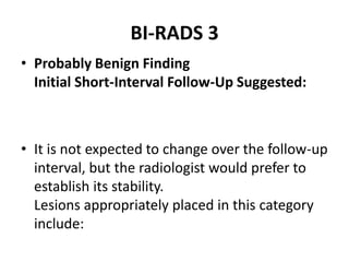 BI-RADS 3
• Probably Benign Finding
Initial Short-Interval Follow-Up Suggested:
• It is not expected to change over the follow-up
interval, but the radiologist would prefer to
establish its stability.
Lesions appropriately placed in this category
include:
 