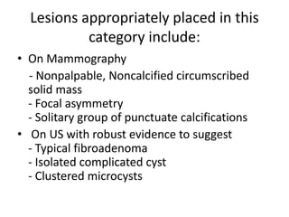 Lesions appropriately placed in this
category include:
• On Mammography
- Nonpalpable, Noncalcified circumscribed
solid mass
- Focal asymmetry
- Solitary group of punctuate calcifications
• On US with robust evidence to suggest
- Typical fibroadenoma
- Isolated complicated cyst
- Clustered microcysts
 