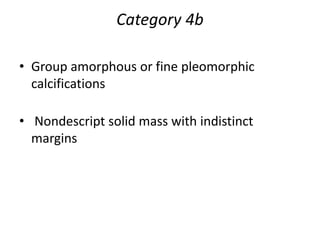 Category 4b
• Group amorphous or fine pleomorphic
calcifications
• Nondescript solid mass with indistinct
margins
 