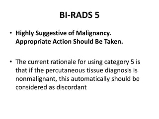 BI-RADS 5
• Highly Suggestive of Malignancy.
Appropriate Action Should Be Taken.
• The current rationale for using category 5 is
that if the percutaneous tissue diagnosis is
nonmalignant, this automatically should be
considered as discordant
 