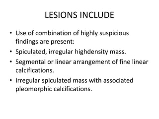 LESIONS INCLUDE
• Use of combination of highly suspicious
findings are present:
• Spiculated, irregular highdensity mass.
• Segmental or linear arrangement of fine linear
calcifications.
• Irregular spiculated mass with associated
pleomorphic calcifications.
 