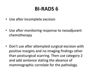 BI-RADS 6
• Use after incomplete excision
• Use after monitoring response to neoadjuvant
chemotherapy
• Don't use after attempted surgical excision with
positive margins and no imaging findings other
than postsurgical scarring. Then use category 2
and add sentence stating the absence of
mammographic correlate for the pathology.
 