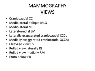 MAMMOGRAPHY
VIEWS
• Craniocaudal CC
• Mediolateral oblique MLO
• Mediolateral ML
• Lateral-medial LM
• Laterally exaggerated craniocaudal XCCL
• Medially exaggerated craniocaudal XCCM
• Cleavage view CV
• Rolled view laterally RL
• Rolled view medially RM
• From below FB
 