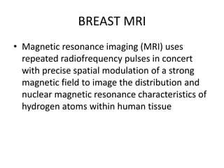 BREAST MRI
• Magnetic resonance imaging (MRI) uses
repeated radiofrequency pulses in concert
with precise spatial modulation of a strong
magnetic field to image the distribution and
nuclear magnetic resonance characteristics of
hydrogen atoms within human tissue
 