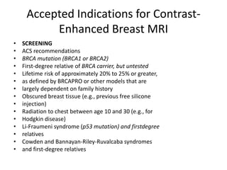Accepted Indications for Contrast-
Enhanced Breast MRI
• SCREENING
• ACS recommendations
• BRCA mutation (BRCA1 or BRCA2)
• First-degree relative of BRCA carrier, but untested
• Lifetime risk of approximately 20% to 25% or greater,
• as defined by BRCAPRO or other models that are
• largely dependent on family history
• Obscured breast tissue (e.g., previous free silicone
• injection)
• Radiation to chest between age 10 and 30 (e.g., for
• Hodgkin disease)
• Li-Fraumeni syndrome (p53 mutation) and firstdegree
• relatives
• Cowden and Bannayan-Riley-Ruvalcaba syndromes
• and first-degree relatives
 