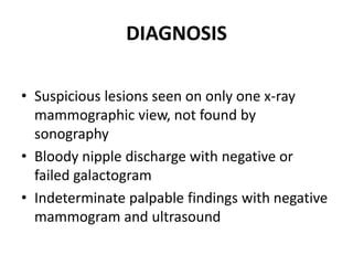 DIAGNOSIS
• Suspicious lesions seen on only one x-ray
mammographic view, not found by
sonography
• Bloody nipple discharge with negative or
failed galactogram
• Indeterminate palpable findings with negative
mammogram and ultrasound
 
