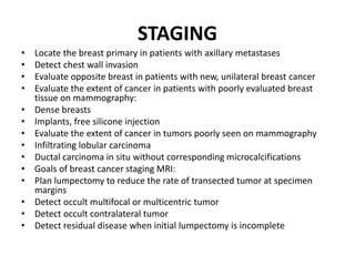 STAGING
• Locate the breast primary in patients with axillary metastases
• Detect chest wall invasion
• Evaluate opposite breast in patients with new, unilateral breast cancer
• Evaluate the extent of cancer in patients with poorly evaluated breast
tissue on mammography:
• Dense breasts
• Implants, free silicone injection
• Evaluate the extent of cancer in tumors poorly seen on mammography
• Infiltrating lobular carcinoma
• Ductal carcinoma in situ without corresponding microcalcifications
• Goals of breast cancer staging MRI:
• Plan lumpectomy to reduce the rate of transected tumor at specimen
margins
• Detect occult multifocal or multicentric tumor
• Detect occult contralateral tumor
• Detect residual disease when initial lumpectomy is incomplete
 