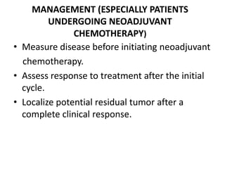 MANAGEMENT (ESPECIALLY PATIENTS
UNDERGOING NEOADJUVANT
CHEMOTHERAPY)
• Measure disease before initiating neoadjuvant
chemotherapy.
• Assess response to treatment after the initial
cycle.
• Localize potential residual tumor after a
complete clinical response.
 