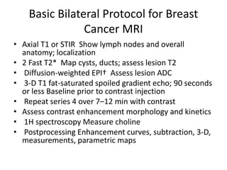 Basic Bilateral Protocol for Breast
Cancer MRI
• Axial T1 or STIR Show lymph nodes and overall
anatomy; localization
• 2 Fast T2* Map cysts, ducts; assess lesion T2
• Diffusion-weighted EPI† Assess lesion ADC
• 3-D T1 fat-saturated spoiled gradient echo; 90 seconds
or less Baseline prior to contrast injection
• Repeat series 4 over 7–12 min with contrast
• Assess contrast enhancement morphology and kinetics
• 1H spectroscopy Measure choline
• Postprocessing Enhancement curves, subtraction, 3-D,
measurements, parametric maps
 