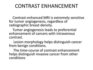 CONTRAST ENHANCEMENT
Contrast-enhanced MRI is extremely sensitive
for tumor angiogenesis, regardless of
radiographic breast density.
Tumor angiogenesis leads to preferential
enhancement of cancers with intravenous
contrast.
Lesion morphology helps distinguish cancer
from benign conditions.
The time-course of contrast enhancement
helps distinguish invasive cancer from other
conditions
 