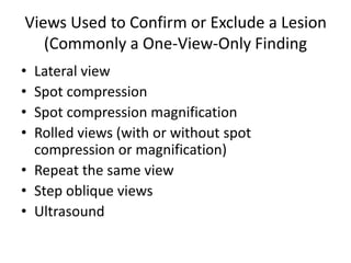 Views Used to Confirm or Exclude a Lesion
(Commonly a One-View-Only Finding
• Lateral view
• Spot compression
• Spot compression magnification
• Rolled views (with or without spot
compression or magnification)
• Repeat the same view
• Step oblique views
• Ultrasound
 