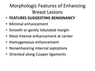 Morphologic Features of Enhancing
Breast Lesions
• FEATURES SUGGESTING BENIGNANCY
• Minimal enhancement
• Smooth or gently lobulated margin
• Most intense enhancement at center
• Homogeneous enhancement
• Nonenhancing internal septations
• Oriented along Cooper ligaments
 