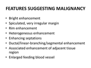 FEATURES SUGGESTING MALIGNANCY
• Bright enhancement
• Spiculated, very irregular margin
• Rim enhancement
• Heterogeneous enhancement
• Enhancing septations
• Ductal/linear-branching/segmental enhancement
• Associated enhancement of adjacent tissue
region
• Enlarged feeding blood vessel
 