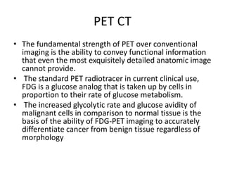 PET CT
• The fundamental strength of PET over conventional
imaging is the ability to convey functional information
that even the most exquisitely detailed anatomic image
cannot provide.
• The standard PET radiotracer in current clinical use,
FDG is a glucose analog that is taken up by cells in
proportion to their rate of glucose metabolism.
• The increased glycolytic rate and glucose avidity of
malignant cells in comparison to normal tissue is the
basis of the ability of FDG-PET imaging to accurately
differentiate cancer from benign tissue regardless of
morphology
 