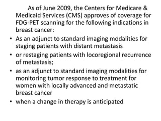As of June 2009, the Centers for Medicare &
Medicaid Services (CMS) approves of coverage for
FDG-PET scanning for the following indications in
breast cancer:
• As an adjunct to standard imaging modalities for
staging patients with distant metastasis
• or restaging patients with locoregional recurrence
of metastasis;
• as an adjunct to standard imaging modalities for
monitoring tumor response to treatment for
women with locally advanced and metastatic
breast cancer
• when a change in therapy is anticipated
 