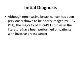 Initial Diagnosis
• Although noninvasive breast cancer has been
previously shown to be poorly imaged by FDG-
PET), the majority of FDG-PET studies in the
literature have been performed on patients
with invasive breast cancer
 