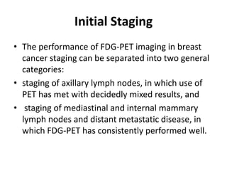 Initial Staging
• The performance of FDG-PET imaging in breast
cancer staging can be separated into two general
categories:
• staging of axillary lymph nodes, in which use of
PET has met with decidedly mixed results, and
• staging of mediastinal and internal mammary
lymph nodes and distant metastatic disease, in
which FDG-PET has consistently performed well.
 