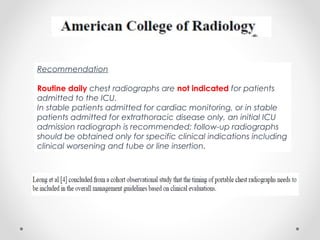 Recommendation
Routine daily chest radiographs are not indicated for patients
admitted to the ICU.
In stable patients admitted for cardiac monitoring, or in stable
patients admitted for extrathoracic disease only, an initial ICU
admission radiograph is recommended; follow-up radiographs
should be obtained only for specific clinical indications including
clinical worsening and tube or line insertion.
 