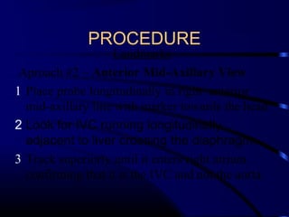 PROCEDURE
Landmarks
Aproach #2 – Anterior Mid-Axillary View
1 Place probe longitudinally in right anterior
mid-axillary line with marker towards the head
2 Look for IVC running longitudinally
adjacent to liver crossing the diaphragm.
3 Track superiorly until it enters right atrium
confirming that it is the IVC and not the aorta.
 