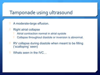 Tamponade using ultrasound
 A moderate-large effusion.
 Right atrial collapse
 Atrial contraction normal in atrial systole
 Collapse throughout diastole or inversion is abnormal.
 RV collapse during diastole when meant to be filling
(‘scalloping’ seen)
 Whats seen in the IVC…
 