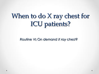 When to do X ray chest forWhen to do X ray chest for
ICU patients?ICU patients?
Routine Vs On demand X ray chest?Routine Vs On demand X ray chest?
 