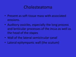 Cholesteatoma
• Present as soft tissue mass with associated
erosions.
• Auditory ossicles, especially the long process
and lenticular processes of the incus as well as
the head of the stapes
• Wall of the lateral semicircular canal
• Lateral epitympanic wall (the scutum)

 