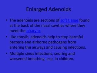 Enlarged Adenoids
• The adenoids are sections of soft tissue found
at the back of the nasal cavities where they
meet the pharynx.
• Like tonsils, adenoids help to stop harmful
bacteria and airborne pathogens from
entering the airways and causing infections.
• Multiple sinus infections, snoring and
worsened breathing esp. in children.

 