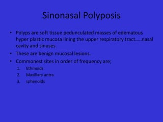 Sinonasal Polyposis
• Polyps are soft tissue pedunculated masses of edematous
hyper plastic mucosa lining the upper respiratory tract…..nasal
cavity and sinuses.
• These are benign mucosal lesions.
• Commonest sites in order of frequency are;
1.
2.
3.

Ethmoids
Maxillary antra
sphenoids

 
