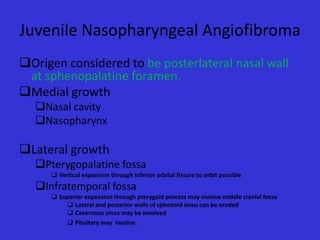 Juvenile Nasopharyngeal Angiofibroma
Origen considered to be posterlateral nasal wall
at sphenopalatine foramen.
Medial growth
Nasal cavity
Nasopharynx

Lateral growth
Pterygopalatine fossa
 Vertical expansion through inferior orbital fissure to orbit possible

Infratemporal fossa
 Superior expansion through pterygoid process may involve middle cranial fossa
 Lateral and posterior walls of sphenoid sinus can be eroded
 Cavernous sinus may be involved
 Pituitary may involve.

 