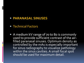  PARANASAL SINUSES
 Technical Factors
 A medium kV range of 70 to 80 is commonly
used to provide sufficient contrast of the air-
filled paranasal sinuses. Optimum density as
controlled by the mAs is especially important
for sinus radiography to visualize pathology
within the sinus cavities. A small focal spot
should be used for maximum detail.
 