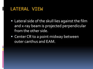 LATERAL VIEW
 Lateral side of the skull lies against the film
and x-ray beam is projected perpendicular
from the other side.
 Center CR to a point midway between
outer canthus and EAM.
 