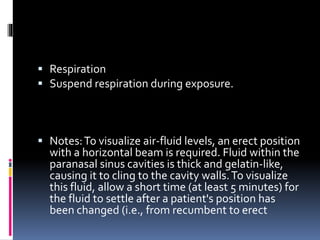  Respiration
 Suspend respiration during exposure.
 Notes:To visualize air-fluid levels, an erect position
with a horizontal beam is required. Fluid within the
paranasal sinus cavities is thick and gelatin-like,
causing it to cling to the cavity walls.To visualize
this fluid, allow a short time (at least 5 minutes) for
the fluid to settle after a patient's position has
been changed (i.e., from recumbent to erect
 