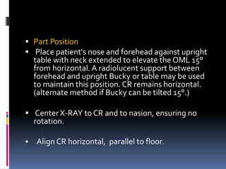  Part Position
 Place patient's nose and forehead against upright
table with neck extended to elevate the OML 15°
from horizontal. A radiolucent support between
forehead and upright Bucky or table may be used
to maintain this position. CR remains horizontal.
(alternate method if Bucky can be tilted 15°.)
 Center X-RAY to CR and to nasion, ensuring no
rotation.
 Align CR horizontal, parallel to floor.
 