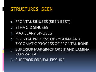 STRUCTURES SEEN
1. FRONTAL SINUSES (SEEN BEST)
2. ETHMOID SINUSES
3. MAXILLARY SINUSES
4. FRONTAL PROCESSOF ZYGOMA AND
ZYGOMATIC PROCESSOF FRONTAL BONE
5. SUPERIOR MARGIN OF ORBIT AND LAMINA
PAPYRACEA
6. SUPERIOR ORBITAL FISSURE
 