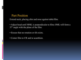 Part Position
Extend neck, placing chin and nose against table/film.
• Adjust head until MML is perpendicular to film; OML will form a
37° angle with the plane of the film.
• Ensure that no rotation or tilt exists.
• Center film to CR and to acanthion.
 