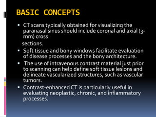 BASIC CONCEPTS
 CT scans typically obtained for visualizing the
paranasal sinus should include coronal and axial (3-
mm) cross
sections.
 Soft tissue and bony windows facilitate evaluation
of disease processes and the bony architecture.
 The use of intravenous contrast material just prior
to scanning can help define soft tissue lesions and
delineate vascularized structures, such as vascular
tumors.
 Contrast-enhanced CT is particularly useful in
evaluating neoplastic, chronic, and inflammatory
processes.
 