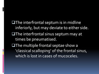 The interfrontal septum is in midline
inferiorly, but may deviate to either side.
The interfrontal sinus septum may at
times be pneumatised.
The multiple frontal septae show a
‘classical scalloping’ of the frontal sinus,
which is lost in cases of mucoceles.
 