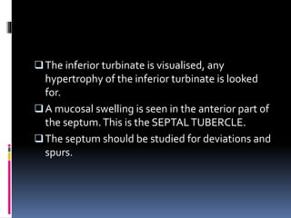 The inferior turbinate is visualised, any
hypertrophy of the inferior turbinate is looked
for.
A mucosal swelling is seen in the anterior part of
the septum.This is the SEPTALTUBERCLE.
The septum should be studied for deviations and
spurs.
 