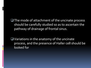 The mode of attachment of the uncinate process
should be carefully studied so as to ascertain the
pathway of drainage of frontal sinus.
Variations in the anatomy of the uncinate
process, and the presence of Haller cell should be
looked for
 