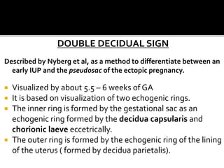 DOUBLE DECIDUAL SIGN
Described by Nyberg et al, as a method to differentiate between an
early IUP and the pseudosac of the ectopic pregnancy.
 Visualized by about 5.5 – 6 weeks of GA
 It is based on visualization of two echogenic rings.
 The inner ring is formed by the gestational sac as an
echogenic ring formed by the decidua capsularis and
chorionic laeve eccetrically.
 The outer ring is formed by the echogenic ring of the lining
of the uterus ( formed by decidua parietalis).
 
