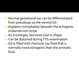  Normal gestational sac can be differentiated
from pseudosac as the normal GS :
 Implants immediately beneath the echogenic
endometrium stripe
 As it enlarges, becomes oval in shape
 Can be distorted duringTVS examination
 GS is filled with chorionic sac fluid that is
normally more echogenic than the amniotic
fluid.
 