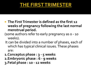  The FirstTrimester is defined as the first 12
weeks of pregnancy following the last normal
menstrual period.
(some authors refer to early pregnancy as 0 - 10
weeks).
It can be divided into a number of phases, each of
which has typical clinical issues.These phases
are:
1.Conceptus phase : 3 - 5 weeks
2.Embryonic phase : 6 - 9 weeks
3.Fetal phase : 10 - 12 weeks
 